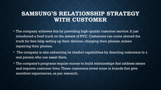 SAMSUNG’S RELATIONSHIP STRATEGY
WITH CUSTOMER
• The company achieves this by providing high-quality customer service. It just
introduced a food truck on the streets of NYC. Customers can come abroad the
truck for free help setting up their devices, charging their phones, screen
repairing their phones.
• The company is also enhancing its chatbot capabilities by directing customers to a
real person who can assist them.
• The company’s programs require money to build relationships that address issues
and improve customer lives.These customers invest more in brands that give
excellent experiences, as per research.
 