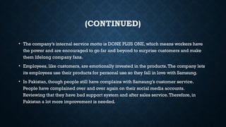 (CONTINUED)
• The company’s internal service motto is DONE PLUS ONE, which means workers have
the power and are encouraged to go far and beyond to surprise customers and make
them lifelong company fans.
• Employees, like customers, are emotionally invested in the products.The company lets
its employees use their products for personal use so they fall in love with Samsung.
• In Pakistan, though people still have complains with Samsung’s customer service.
People have complained over and over again on their social media accounts.
Reviewing that they have bad support system and after sales service.Therefore, in
Pakistan a lot more improvement is needed.
 