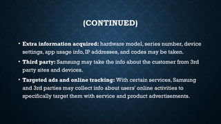 (CONTINUED)
• Extra information acquired: hardware model, series number, device
settings, app usage info, IP addresses, and codes may be taken.
• Third party: Samsung may take the info about the customer from 3rd
party sites and devices.
• Targeted ads and online tracking: With certain services, Samsung
and 3rd parties may collect info about users' online activities to
specifically target them with service and product advertisements.
 