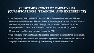 CUSTOMER CONTACT EMPLOYEES
(QUALIFICATIONS, TRAINING, AND EXPERIENCE)
• The company’s STR (SAMSUNG TALENT REVIEW) sessions also run with the
development assessment.The employee at the company can apply for academic
training, expert class, and MBA through this approach.The sessions allow
employees to experience a variety of creative and innovative programs.
• Every year, 4 million workers are chosen for STR.
• The company provides training to become experts in the industry in their fields.
• The company’s fair reward and evaluation system allow the skilled and talented
employees to focus on achieving and working the max performance.
 