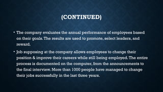 (CONTINUED)
• The company evaluates the annual performance of employees based
on their goals.The results are used to promote, select leaders, and
reward.
• Job supposing at the company allows employees to change their
position & improve their careers while still being employed.The entire
process is documented on the computer, from the announcements to
the final interview. More than 1000 people have managed to change
their jobs successfully in the last three years.
 