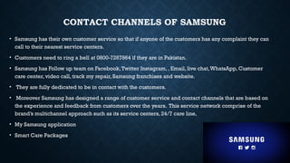 CONTACT CHANNELS OF SAMSUNG
• Samsung has their own customer service so that if anyone of the customers has any complaint they can
call to their nearest service centers.
• Customers need to ring a bell at 0800-7267864 if they are in Pakistan.
• Samsung has Follow up team on Facebook,Twitter Instagram, , Email, live chat,WhatsApp, Customer
care center, video call, track my repair, Samsung franchises and website.
• They are fully dedicated to be in contact with the customers.
• Moreover Samsung has designed a range of customer service and contact channels that are based on
the experience and feedback from customers over the years. This service network comprise of the
brand’s multichannel approach such as its service centers, 24/7 care line,
• My Samsung application
• Smart Care Packages
 