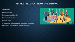 MARKET SEGMENTATION OF SAMSUNG
• Geographic
• Demographics
• Psychographic Lifestyle
• behavioral benefits
• Political- legal
• IT & Mobile Communication, Samsung Consumer
Electronics and Samsung Device Solutions.
 