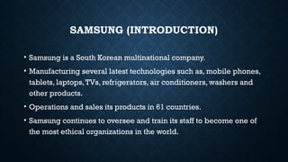 SAMSUNG (INTRODUCTION)
• Samsung is a South Korean multinational company.
• Manufacturing several latest technologies such as, mobile phones,
tablets, laptops,TVs, refrigerators, air conditioners, washers and
other products.
• Operations and sales its products in 61 countries.
• Samsung continues to oversee and train its staff to become one of
the most ethical organizations in the world.
 