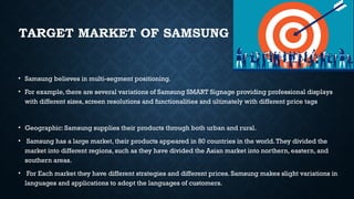 TARGET MARKET OF SAMSUNG
• Samsung believes in multi-segment positioning.
• For example, there are several variations of Samsung SMART Signage providing professional displays
with different sizes, screen resolutions and functionalities and ultimately with different price tags
• Geographic: Samsung supplies their products through both urban and rural.
• Samsung has a large market, their products appeared in 80 countries in the world.They divided the
market into different regions, such as they have divided the Asian market into northern, eastern, and
southern areas.
• For Each market they have different strategies and different prices. Samsung makes slight variations in
languages and applications to adopt the languages of customers.
 
