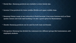 • Family Size: -Samsung products are available to every family size.
• Income: It has products for lower middle, Middle and upper middle class.
• Samsung Galaxy range is very attractive to Youth because it has many features such as Great
quality camera and multi task handling. It is also a good option for Businessmen.
• Gender: Samsung products can be used by both male and female.
• Occupation: Samsung has divided the customers into different groups like businessmen, self-
employed, students.
 