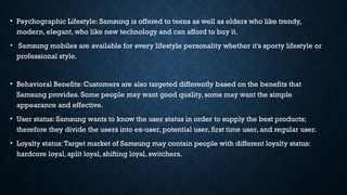 • Psychographic Lifestyle: Samsung is offered to teens as well as elders who like trendy,
modern, elegant, who like new technology and can afford to buy it.
• Samsung mobiles are available for every lifestyle personality whether it’s sporty lifestyle or
professional style.
• Behavioral Benefits: Customers are also targeted differently based on the benefits that
Samsung provides. Some people may want good quality, some may want the simple
appearance and effective.
• User status: Samsung wants to know the user status in order to supply the best products;
therefore they divide the users into ex-user, potential user, first time user, and regular user.
• Loyalty status:Target market of Samsung may contain people with different loyalty status:
hardcore loyal, split loyal, shifting loyal, switchers.
 