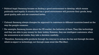 • Political-legal: Samsung focuses on finding a good environment to develop, which means
politically and legally. A country that has a good environment will promote their goods, keep
good quality, safe and are consumed better.
• Cultural: Samsung always changes the approach to customers in different countries based on the
way the people consume.
• For example, Samsung knows about the US market, the behavior of them.They like technology
and they are able to pay money for their hobby. However, they are intelligent customers, when
the economics is not stable, they take a decision carefully.
• Therefore, Samsung sells products through the internet to reduce the fee and through the store
which is expert in technology, not through mass retail like Wal-Mart.
 