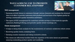 WAYS SAMSUNG USE TO PROMOTE
CUSTOMER RELATIONSHIP
VOC management:
• Samsung actively listens to customers through various channels and analyzes the obtained
data in an effort to provide customers with products and services of the highest quality by
driving a sustainable quality innovation movement.
• The types of VOC management for customers include surveys or interviews for specific
customers, Ranking & Rating, and periodic quality review meetings, etc.
Claim management:
• It helps in doing failure analysis for the maximization of customer satisfaction which covers
• Receiving quality claims, analyzing them
• Devising counter measures and taking corrective actions.
• The claims are effectively handled while the repetition of the same issues are prevented,
ensuring outstanding product quality and credibility.
 