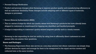 • Process Change Notification
• Product and process changes allow Samsung to improve product quality and manufacturing efficiency as
well as customers’ flexibility.These changes include adopting new or different types of materials,
designs or processes.
• Return Material Authorization (RMA)
• This is a series of steps by which any quality issues with Samsung‘s products that have already been
shipped to customers or warehoused for hipping are identified and handled promptly.
• It helps in responding to customers’ quality-related requests quickly and in a timely manner.
• Samsung is also expanding its chat bot ability by using bots to efficiently direct customers to a real
person who can answer their questions.
Stores and Packages:
• The Samsung Experience Store also serves as a one-stop-solution hub where customers can simply drop
off their devices for repair and arrange for them to be transported to the repair service centers and
collected later at the same location.
 
