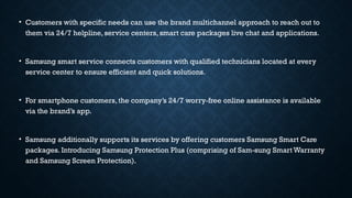 • Customers with specific needs can use the brand multichannel approach to reach out to
them via 24/7 helpline, service centers, smart care packages live chat and applications.
• Samsung smart service connects customers with qualified technicians located at every
service center to ensure efficient and quick solutions.
• For smartphone customers, the company’s 24/7 worry-free online assistance is available
via the brand’s app.
• Samsung additionally supports its services by offering customers Samsung Smart Care
packages. Introducing Samsung Protection Plus (comprising of Sam-sung Smart Warranty
and Samsung Screen Protection).
 