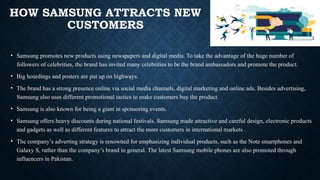 HOW SAMSUNG ATTRACTS NEW
CUSTOMERS
• Samsung promotes new products using newspapers and digital media. To take the advantage of the huge number of
followers of celebrities, the brand has invited many celebrities to be the brand ambassadors and promote the product.
• Big hoardings and posters are put up on highways.
• The brand has a strong presence online via social media channels, digital marketing and online ads. Besides advertising,
Samsung also uses different promotional tactics to make customers buy the product.
• Samsung is also known for being a giant in sponsoring events.
• Samsung offers heavy discounts during national festivals. Samsung made attractive and careful design, electronic products
and gadgets as well as different features to attract the more customers in international markets .
• The company’s adverting strategy is renowned for emphasizing individual products, such as the Note smartphones and
Galaxy S, rather than the company’s brand in general. The latest Samsung mobile phones are also promoted through
influencers in Pakistan.
 