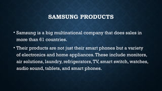 SAMSUNG PRODUCTS
• Samsung is a big multinational company that does sales in
more than 61 countries.
• Their products are not just their smart phones but a variety
of electronics and home appliances.These include monitors,
air solutions, laundry, refrigerators,TV, smart switch, watches,
audio sound, tablets, and smart phones.
 