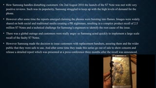 • How Samsung handles disturbing customers :On 2nd August 2016 the launch of the S7 Note was met with very
positive reviews. Such was its popularity, Samsung struggled to keep up with the high levels of demand for the
phone.
• However after some time the reports emerged claiming the phones were bursting into flames. Images were widely
shared on both social and traditional media creating a PR nightmare, resulting in a complex product recall of 2.5
million S7 Notes and a technical challenge for Samsung’s engineers to identify the root cause of the issue.
• There was a global outrage and customers were really angry so Samsung acted quickly to implement a large scale
recall of the faulty S7 Notes.
• However Samsung made the decision to issue customers with replacement handsets, assuring them and the wider
public that they were safe to use. And after some time they made this series go out of sale to show concern and
release a detailed report which was presented at a press conference three months after the recall was announced.
 