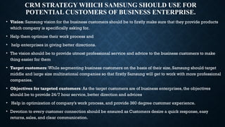 CRM STRATEGY WHICH SAMSUNG SHOULD USE FOR
POTENTIAL CUSTOMERS OF BUSINESS ENTERPRISE.
• Vision: Samsung vision for the business customers should be to firstly make sure that they provide products
which company is specifically asking for.
• Help them optimize their work process and
• help enterprises in giving better directions.
• The vision should be to provide utmost professional service and advice to the business customers to make
thing easier for them
• Target customers:While segmenting business customers on the basis of their size, Samsung should target
middle and large size multinational companies so that firstly Samsung will get to work with more professional
companies.
• Objectives for targeted customers: As the target customers are of business enterprises, the objectives
should be to provide 24/7 hour service, better direction and advices
• Help in optimization of company’s work process, and provide 360 degree customer experience.
• Devotion to every customer connection should be ensured as Customers desire a quick response, easy
returns, sales, and clear communication.
 
