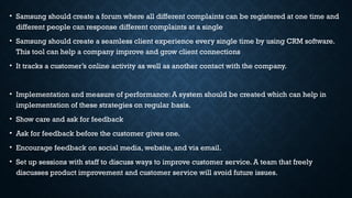 • Samsung should create a forum where all different complaints can be registered at one time and
different people can response different complaints at a single
• Samsung should create a seamless client experience every single time by using CRM software.
This tool can help a company improve and grow client connections
• It tracks a customer’s online activity as well as another contact with the company.
• Implementation and measure of performance: A system should be created which can help in
implementation of these strategies on regular basis.
• Show care and ask for feedback
• Ask for feedback before the customer gives one.
• Encourage feedback on social media, website, and via email.
• Set up sessions with staff to discuss ways to improve customer service. A team that freely
discusses product improvement and customer service will avoid future issues.
 