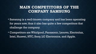 MAIN COMPETITORS OF THE
COMPANY SAMSUNG
• Samsung is a well-known company and has been operating
for years now, thus it also has quite a few competitors that
challenge the company.
• Competitors are Whirlpool, Panasonic, Lenovo, Electrolux,
Intel, Huawei, HTC, Sony, LG Electronics, and Apple.
 