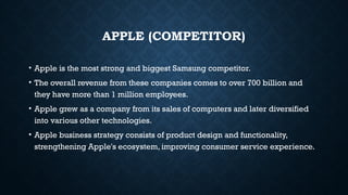 APPLE (COMPETITOR)
• Apple is the most strong and biggest Samsung competitor.
• The overall revenue from these companies comes to over 700 billion and
they have more than 1 million employees.
• Apple grew as a company from its sales of computers and later diversified
into various other technologies.
• Apple business strategy consists of product design and functionality,
strengthening Apple's ecosystem, improving consumer service experience.
 