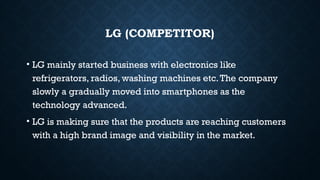 LG (COMPETITOR)
• LG mainly started business with electronics like
refrigerators, radios, washing machines etc.The company
slowly a gradually moved into smartphones as the
technology advanced.
• LG is making sure that the products are reaching customers
with a high brand image and visibility in the market.
 
