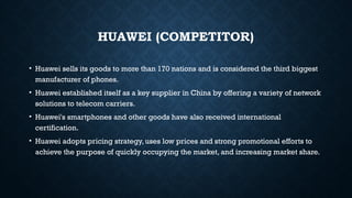 HUAWEI (COMPETITOR)
• Huawei sells its goods to more than 170 nations and is considered the third biggest
manufacturer of phones.
• Huawei established itself as a key supplier in China by offering a variety of network
solutions to telecom carriers.
• Huawei's smartphones and other goods have also received international
certification.
• Huawei adopts pricing strategy, uses low prices and strong promotional efforts to
achieve the purpose of quickly occupying the market, and increasing market share.
 