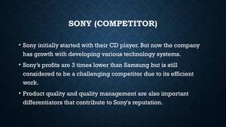 SONY (COMPETITOR)
• Sony initially started with their CD player. But now the company
has growth with developing various technology systems.
• Sony’s profits are 3 times lower than Samsung but is still
considered to be a challenging competitor due to its efficient
work.
• Product quality and quality management are also important
differentiators that contribute to Sony's reputation.
 