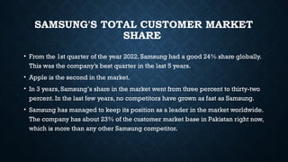 SAMSUNG'S TOTAL CUSTOMER MARKET
SHARE
• From the 1st quarter of the year 2022, Samsung had a good 24% share globally.
This was the company’s best quarter in the last 5 years.
• Apple is the second in the market.
• In 3 years, Samsung’s share in the market went from three percent to thirty-two
percent. In the last few years, no competitors have grown as fast as Samsung.
• Samsung has managed to keep its position as a leader in the market worldwide.
The company has about 23% of the customer market base in Pakistan right now,
which is more than any other Samsung competitor.
 