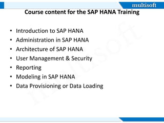 Course content for the SAP HANA Training
• Introduction to SAP HANA
• Administration in SAP HANA
• Architecture of SAP HANA
• User Management & Security
• Reporting
• Modeling in SAP HANA
• Data Provisioning or Data Loading
 