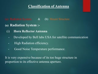 Classification of Antenna
(a) Radiation System. & (b) Mount Structure.
(a) Radiation System :-
(i) Horn Reflector Antenna
- Developed by Bell labs USA for satellite communication
- High Radiation efficiency.
- Good Noise Temperature performance.
It is very expensive because of its too huge structure in
proportion to its effective antenna aperture.
 