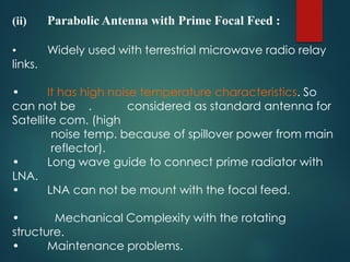 (ii) Parabolic Antenna with Prime Focal Feed :
• Widely used with terrestrial microwave radio relay
links.
• It has high noise temperature characteristics. So
can not be . considered as standard antenna for
Satellite com. (high
noise temp. because of spillover power from main
reflector).
• Long wave guide to connect prime radiator with
LNA.
• LNA can not be mount with the focal feed.
• Mechanical Complexity with the rotating
structure.
• Maintenance problems.
 