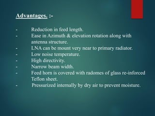 Advantages. :-
- Reduction in feed length.
- Ease in Azimuth & elevation rotation along with
antenna structure.
- LNA can be mount very near to primary radiator.
- Low noise temperature.
- High directivity.
- Narrow beam width.
- Feed horn is covered with radomes of glass re-inforced
Teflon sheet.
- Pressurized internally by dry air to prevent moisture.
 