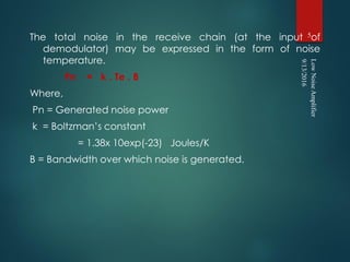 The total noise in the receive chain (at the input of
demodulator) may be expressed in the form of noise
temperature.
Pn = k . Te . B
Where,
Pn = Generated noise power
k = Boltzman’s constant
= 1.38x 10exp(-23) Joules/K
B = Bandwidth over which noise is generated.
9/13/2016
LowNoiseAmplifier
5
 