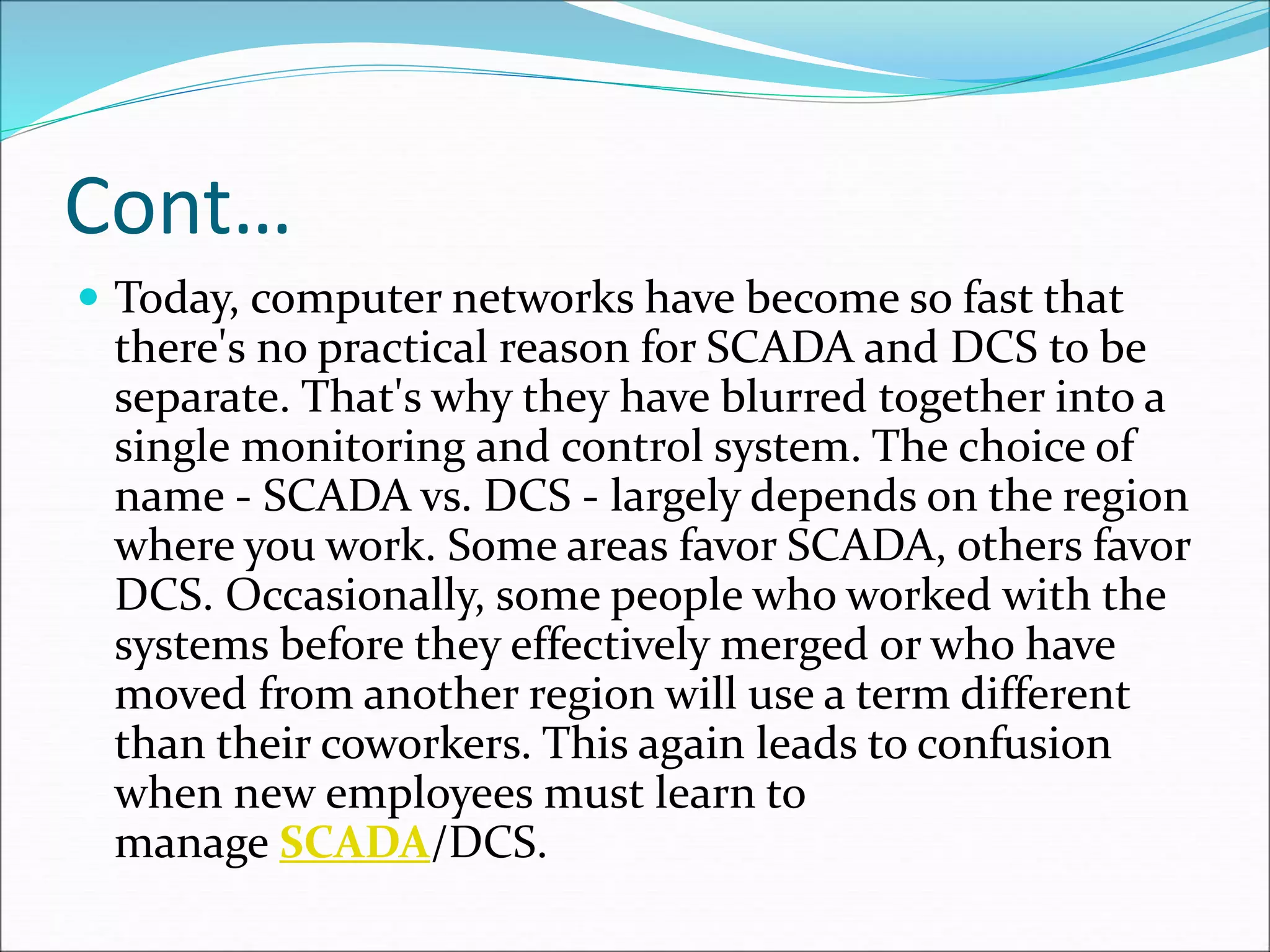 Cont…
 Today, computer networks have become so fast that
there's no practical reason for SCADA and DCS to be
separate. That's why they have blurred together into a
single monitoring and control system. The choice of
name - SCADA vs. DCS - largely depends on the region
where you work. Some areas favor SCADA, others favor
DCS. Occasionally, some people who worked with the
systems before they effectively merged or who have
moved from another region will use a term different
than their coworkers. This again leads to confusion
when new employees must learn to
manage SCADA/DCS.
 