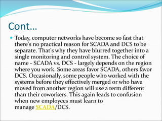Cont…
 Today, computer networks have become so fast that
there's no practical reason for SCADA and DCS to be
separate. That's why they have blurred together into a
single monitoring and control system. The choice of
name - SCADA vs. DCS - largely depends on the region
where you work. Some areas favor SCADA, others favor
DCS. Occasionally, some people who worked with the
systems before they effectively merged or who have
moved from another region will use a term different
than their coworkers. This again leads to confusion
when new employees must learn to
manage SCADA/DCS.
 