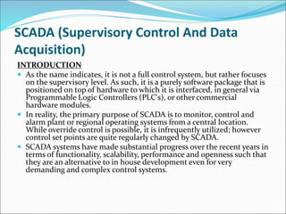 SCADA (Supervisory Control And Data
Acquisition)
INTRODUCTION
 As the name indicates, it is not a full control system, but rather focuses
on the supervisory level. As such, it is a purely software package that is
positioned on top of hardware to which it is interfaced, in general via
Programmable Logic Controllers (PLC's), or other commercial
hardware modules.
 In reality, the primary purpose of SCADA is to monitor, control and
alarm plant or regional operating systems from a central location.
While override control is possible, it is infrequently utilized; however
control set points are quite regularly changed by SCADA.
 SCADA systems have made substantial progress over the recent years in
terms of functionality, scalability, performance and openness such that
they are an alternative to in house development even for very
demanding and complex control systems.
 