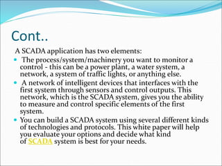 Cont..
A SCADA application has two elements:
 The process/system/machinery you want to monitor a
control - this can be a power plant, a water system, a
network, a system of traffic lights, or anything else.
 A network of intelligent devices that interfaces with the
first system through sensors and control outputs. This
network, which is the SCADA system, gives you the ability
to measure and control specific elements of the first
system.
 You can build a SCADA system using several different kinds
of technologies and protocols. This white paper will help
you evaluate your options and decide what kind
of SCADA system is best for your needs.
 