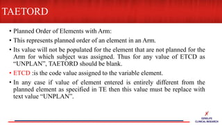 • Planned Order of Elements with Arm:
• This represents planned order of an element in an Arm.
• Its value will not be populated for the element that are not planned for the
Arm for which subject was assigned. Thus for any value of ETCD as
“UNPLAN”, TAETORD should be blank.
• ETCD :is the code value assigned to the variable element.
• In any case if value of element entered is entirely different from the
planned element as specified in TE then this value must be replace with
text value “UNPLAN”.
TAETORD
 