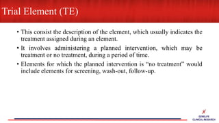 • This consist the description of the element, which usually indicates the
treatment assigned during an element.
• It involves administering a planned intervention, which may be
treatment or no treatment, during a period of time.
• Elements for which the planned intervention is “no treatment” would
include elements for screening, wash-out, follow-up.
Trial Element (TE)
 