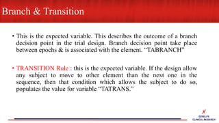 • This is the expected variable. This describes the outcome of a branch
decision point in the trial design. Branch decision point take place
between epochs & is associated with the element. “TABRANCH”
• TRANSITION Rule : this is the expected variable. If the design allow
any subject to move to other element than the next one in the
sequence, then that condition which allows the subject to do so,
populates the value for variable “TATRANS.”
Branch & Transition
 