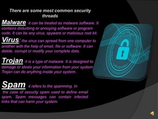 There are some most common security
threads
Malware: it can be treated as malware software. It
contains disturbing or annoying software or program
code. It can be any virus, spyware or malicious root kit.
Virus: the virus can spread from one computer to
another with the help of email, file or software. It can
delete, corrupt or modify your complete data.
Trojan: it is a type of malware. It is designed to
damage or steals your information from your system. A
Trojan can do anything inside your system.
Spam: it refers to the spamming. In
the case of security spam used to define email
spam. Spam messages can contain infected
links that can harm your system.
 