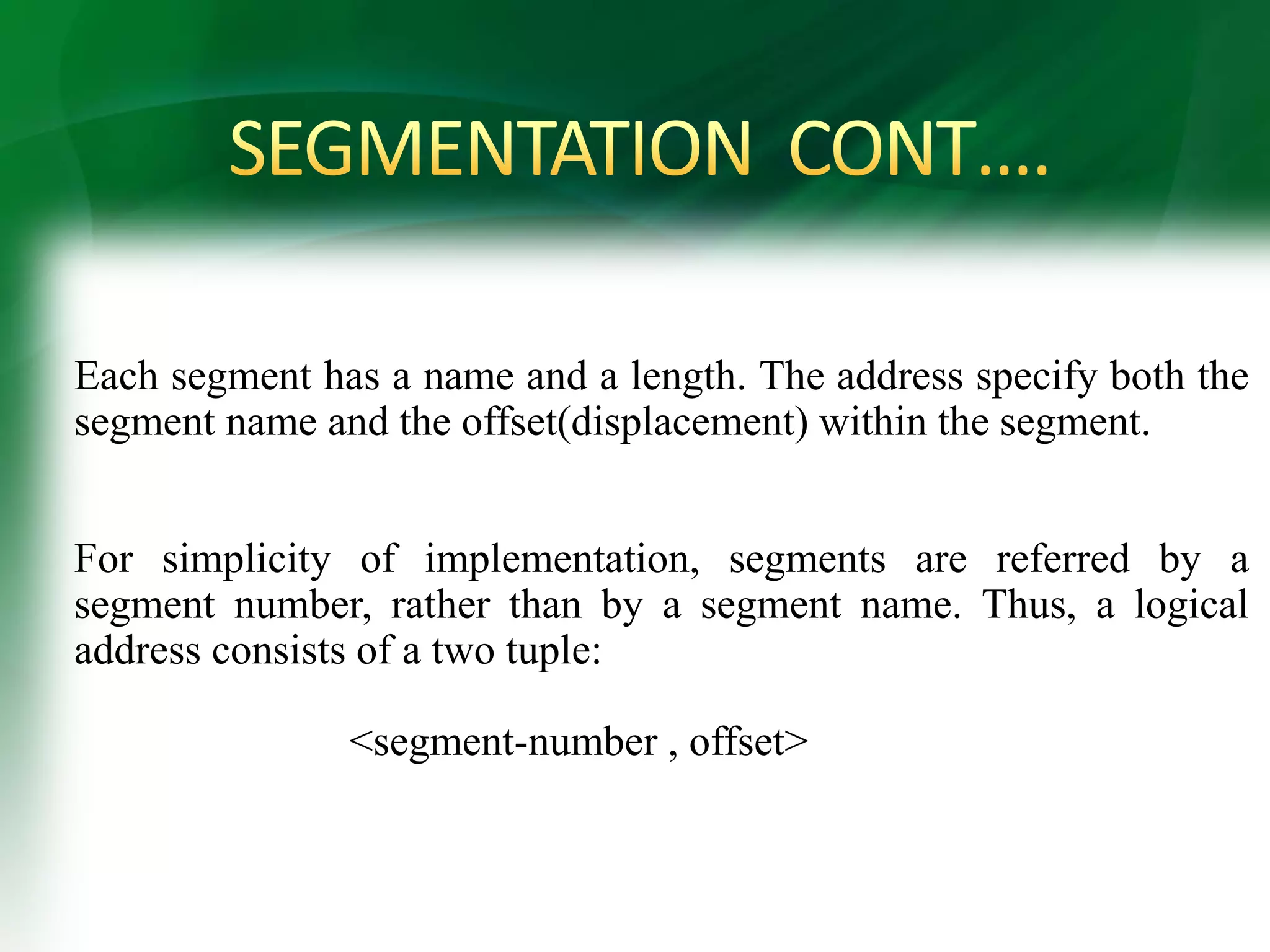 Each segment has a name and a length. The address specify both the
segment name and the offset(displacement) within the segment.
For simplicity of implementation, segments are referred by a
segment number, rather than by a segment name. Thus, a logical
address consists of a two tuple:
<segment-number , offset>
 