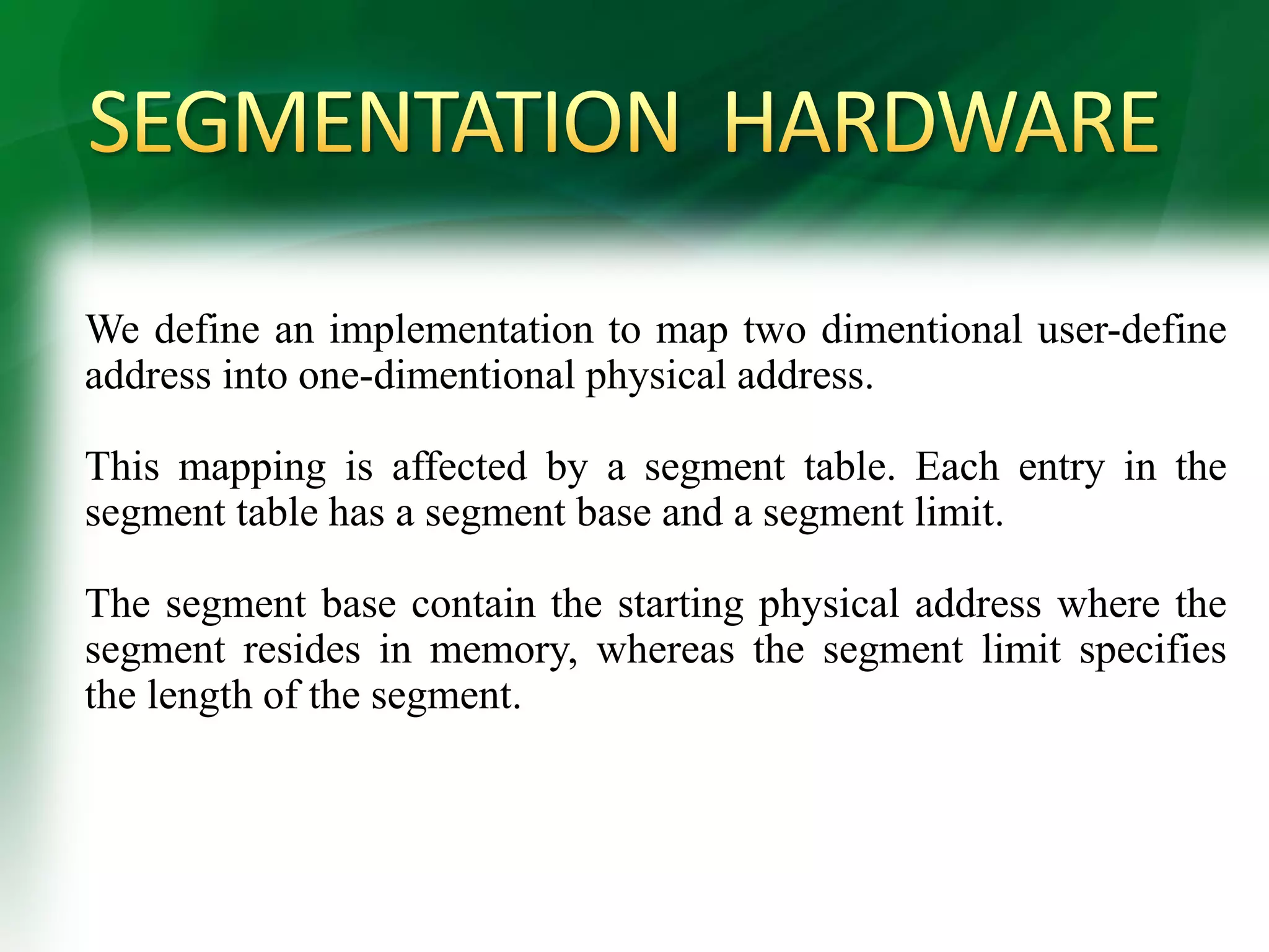 We define an implementation to map two dimentional user-define
address into one-dimentional physical address.
This mapping is affected by a segment table. Each entry in the
segment table has a segment base and a segment limit.
The segment base contain the starting physical address where the
segment resides in memory, whereas the segment limit specifies
the length of the segment.
 