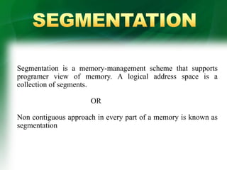 Segmentation is a memory-management scheme that supports
programer view of memory. A logical address space is a
collection of segments.
OR
Non contiguous approach in every part of a memory is known as
segmentation
 