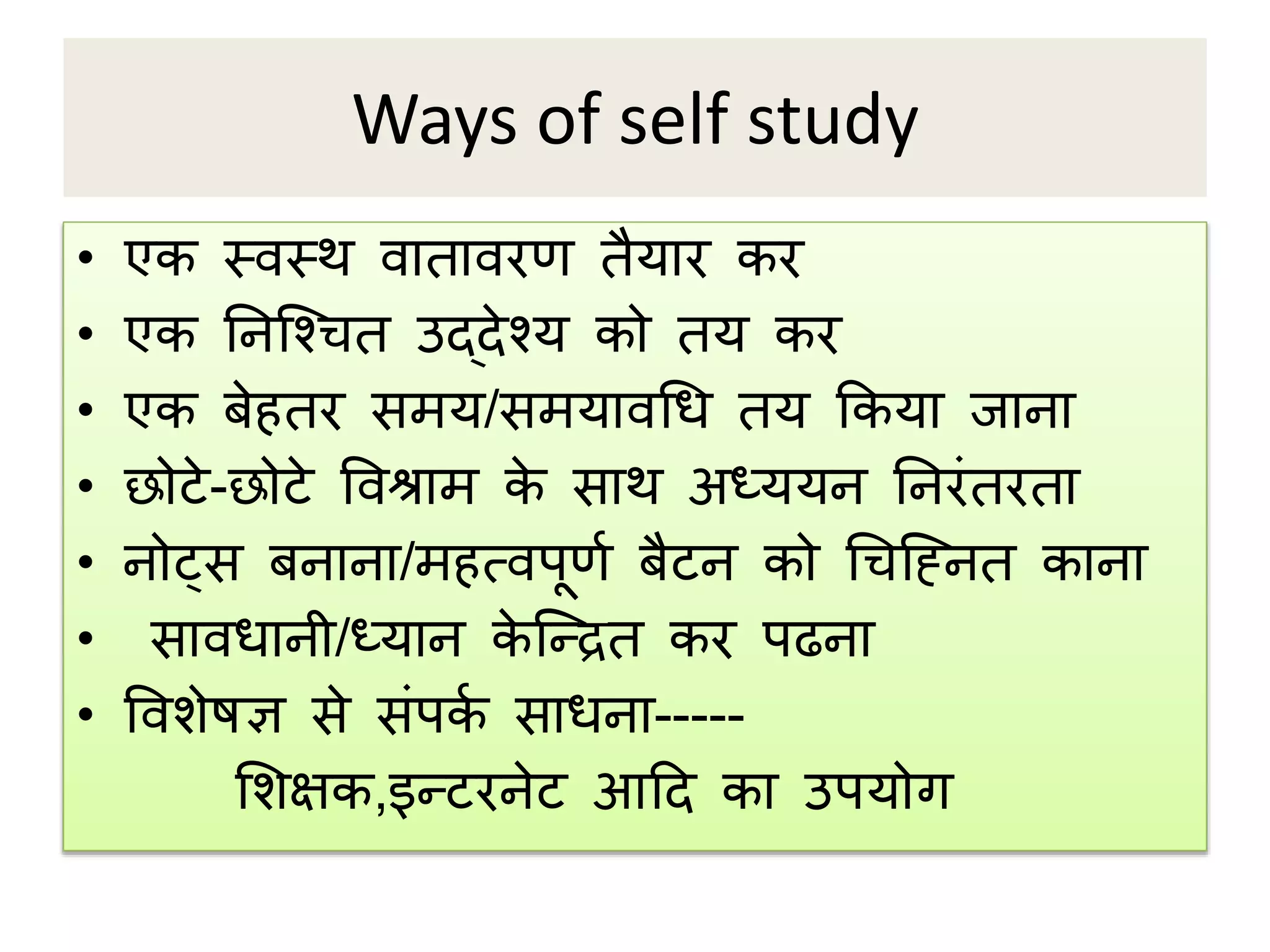 Ways of self study
• एि तिति िािािरण िैयार िर
• एि ननप्श्िि उद्देश्य िो िय िर
• एि बेहिर सिय/सियािथि िय किया जाना
• छोटे-छोटे विश्राि िे साि अध्ययन ननरंिरिा
• नोट्स बनाना/िहत्िर्ूणप बैटन िो थिप्ननि िाना
• साििानी/ध्यान िे प्रिि िर र्ढना
• विशेषज्ञ से संर्िप सािना-----
मशक्षि,इरटरनेट आदद िा उर्योग
 