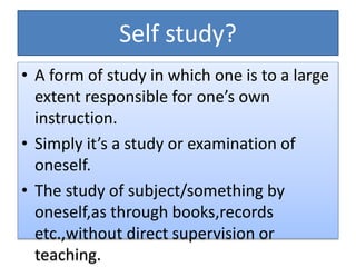 Self study?
• A form of study in which one is to a large
extent responsible for one’s own
instruction.
• Simply it’s a study or examination of
oneself.
• The study of subject/something by
oneself,as through books,records
etc.,without direct supervision or
teaching.
 