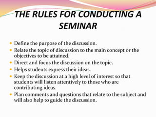 THE RULES FOR CONDUCTING A
SEMINAR
 Define the purpose of the discussion.
 Relate the topic of discussion to the main co...