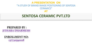 A PRESENTATION ON 
“A STUDY OF BRAND IMAGE POSITIONING OF SENTOSA 
CERAMICS” 
AT 
SENTOSA CERAMIC PVT.LTD 
PREPARED BY : 
JITHARA DHARMESH 
ENROLLMENT NO: 
137730592028 
 