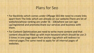 Plans for Seo
• For Backlinks which comes under Offpage SEO.We need to create links
apart from The links which are already on our website.There are lot of
websites(whose ranking are under 5k - 10k)where we can sign
up/registered and promote/share our services and business with
them.
• For Content Optimization,we need to write more content and that
content should be filled up with main keyword which should be use 2-
3 times in one page apart from anchor tag which will redirect to
internal pages.The same need to apply for all internal pages of
websites.
 