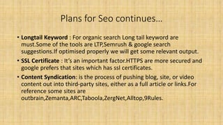 Plans for Seo continues…
• Longtail Keyword : For organic search Long tail keyword are
must.Some of the tools are LTP,Semrush & google search
suggestions.If optimised properly we will get some relevant output.
• SSL Certificate : It’s an important factor.HTTPS are more secured and
google prefers that sites which has ssl certificates.
• Content Syndication: is the process of pushing blog, site, or video
content out into third-party sites, either as a full article or links.For
reference some sites are
outbrain,Zemanta,ARC,Taboola,ZergNet,Alltop,9Rules.
 