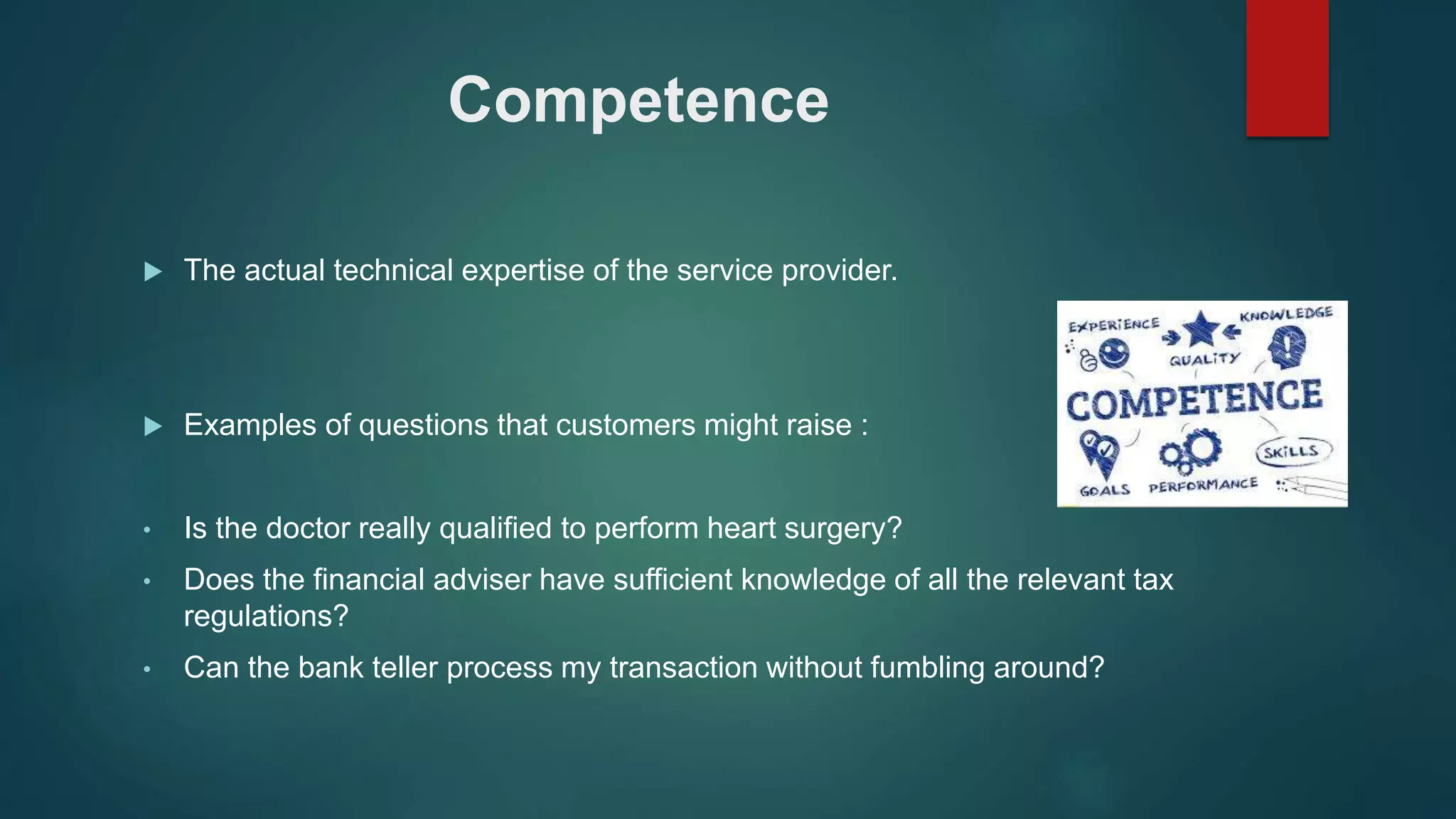 Competence
 The actual technical expertise of the service provider.
 Examples of questions that customers might raise :
• Is the doctor really qualified to perform heart surgery?
• Does the financial adviser have sufficient knowledge of all the relevant tax
regulations?
• Can the bank teller process my transaction without fumbling around?
 