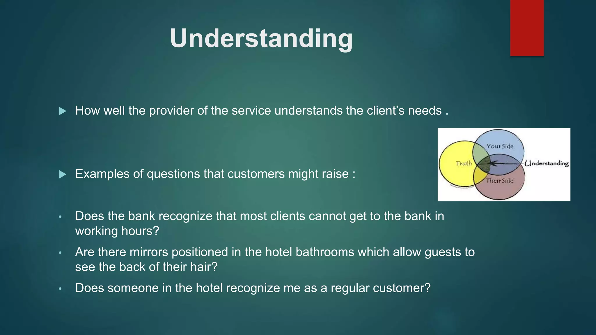 Understanding
 How well the provider of the service understands the client’s needs .
 Examples of questions that customers might raise :
• Does the bank recognize that most clients cannot get to the bank in
working hours?
• Are there mirrors positioned in the hotel bathrooms which allow guests to
see the back of their hair?
• Does someone in the hotel recognize me as a regular customer?
 